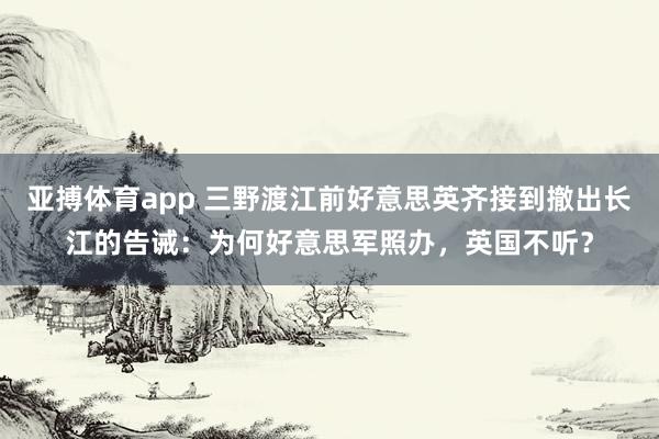 亚搏体育app 三野渡江前好意思英齐接到撤出长江的告诫：为何好意思军照办，英国不听？