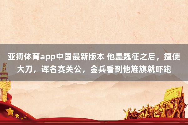 亚搏体育app中国最新版本 他是魏征之后，擅使大刀，诨名赛关公，金兵看到他旌旗就吓跑