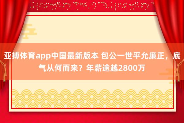 亚搏体育app中国最新版本 包公一世平允廉正，底气从何而来？年薪逾越2800万