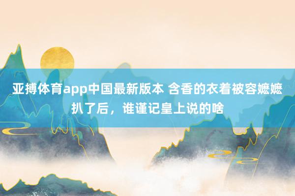 亚搏体育app中国最新版本 含香的衣着被容嬷嬷扒了后，谁谨记皇上说的啥
