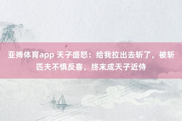 亚搏体育app 天子盛怒：给我拉出去斩了，被斩匹夫不惧反喜，终末成天子近侍