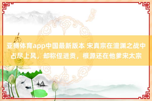 亚搏体育app中国最新版本 宋真宗在澶渊之战中占尽上风，却称侄进贡，根源还在他爹宋太宗