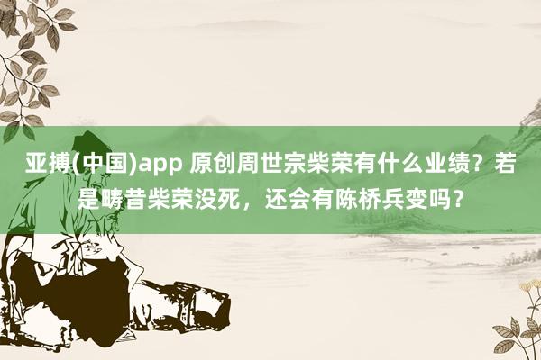 亚搏(中国)app 原创周世宗柴荣有什么业绩？若是畴昔柴荣没死，还会有陈桥兵变吗？